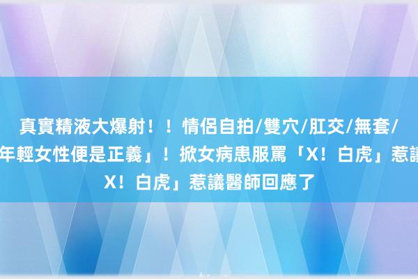 真實精液大爆射！！情侶自拍/雙穴/肛交/無套/大量噴精 「年輕女性便是正義」！掀女病患服罵「X！白虎」惹議　醫師回應了