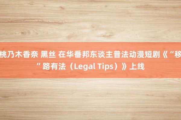 桃乃木香奈 黑丝 在华番邦东谈主普法动漫短剧《“移”路有法（Legal Tips）》上线