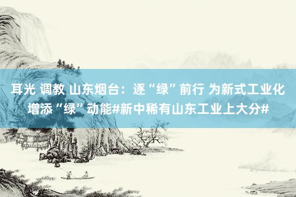 耳光 调教 山东烟台：逐“绿”前行 为新式工业化增添“绿”动能#新中稀有山东工业上大分#