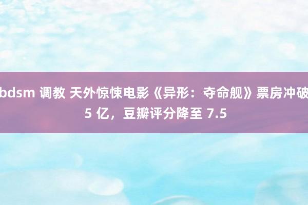 bdsm 调教 天外惊悚电影《异形：夺命舰》票房冲破 5 亿，豆瓣评分降至 7.5