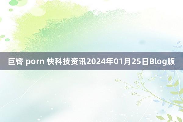 巨臀 porn 快科技资讯2024年01月25日Blog版