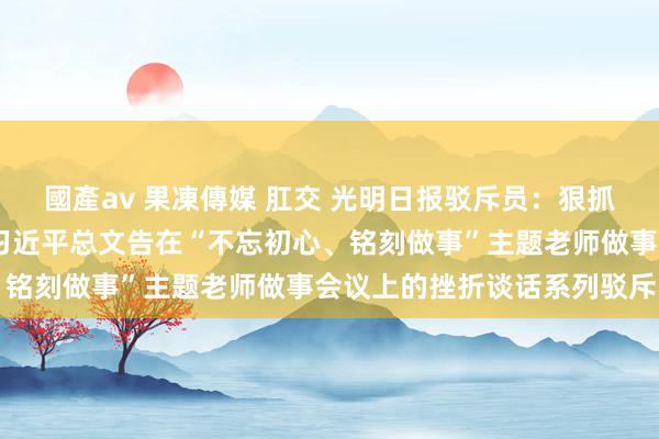 國產av 果凍傳媒 肛交 光明日报驳斥员：狠抓落实，安守故常——学习习近平总文告在“不忘初心、铭刻做事”主题老师做事会议上的挫折谈话系列驳斥四