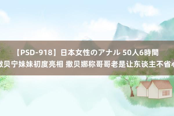 【PSD-918】日本女性のアナル 50人6時間 撒贝宁妹妹初度亮相 撒贝娜称哥哥老是让东谈主不省心