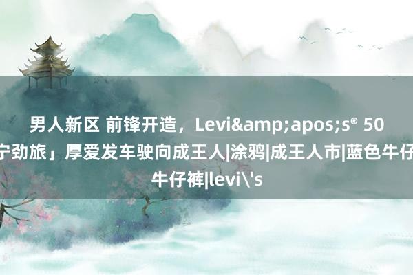 男人新区 前锋开造，Levi&apos;s® 501®厂「丹宁劲旅」厚爱发车驶向成王人|涂鸦|成王人市|蓝色牛仔裤|levi's