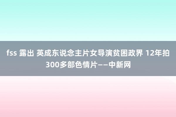 fss 露出 英成东说念主片女导演贫困政界 12年拍300多部色情片——中新网