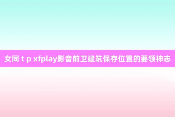 女同 t p xfplay影音前卫建筑保存位置的要领神志