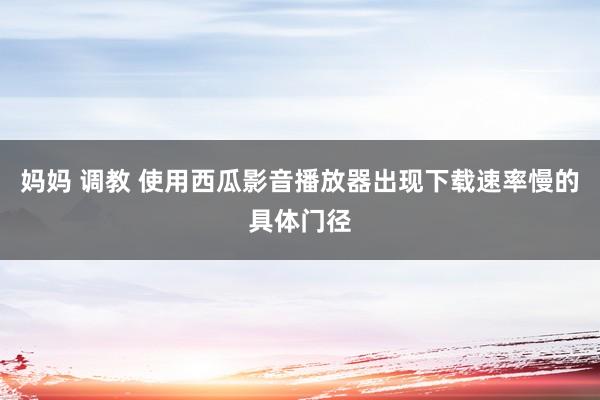 妈妈 调教 使用西瓜影音播放器出现下载速率慢的具体门径