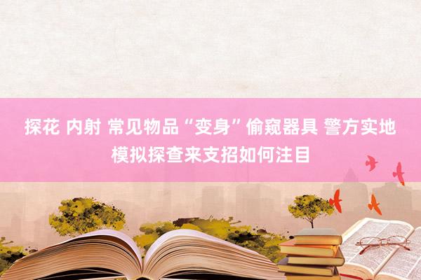 探花 内射 常见物品“变身”偷窥器具 警方实地模拟探查来支招如何注目