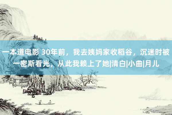 一本道电影 30年前，我去姨妈家收稻谷，沉迷时被一密斯看光，从此我赖上了她|清白|小曲|月儿