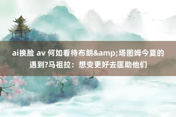 ai换脸 av 何如看待布朗&塔图姆今夏的遇到?马祖拉：想变更好去匡助他们