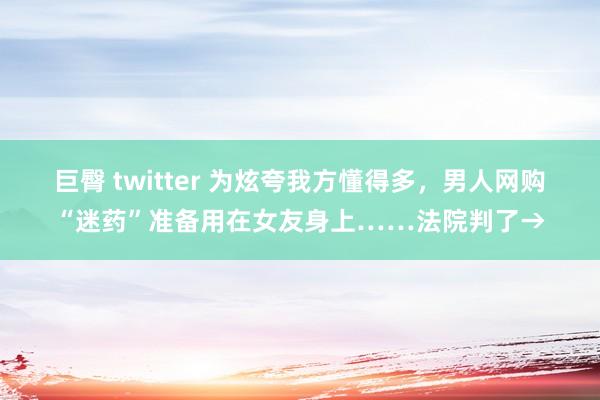 巨臀 twitter 为炫夸我方懂得多，男人网购“迷药”准备用在女友身上……法院判了→