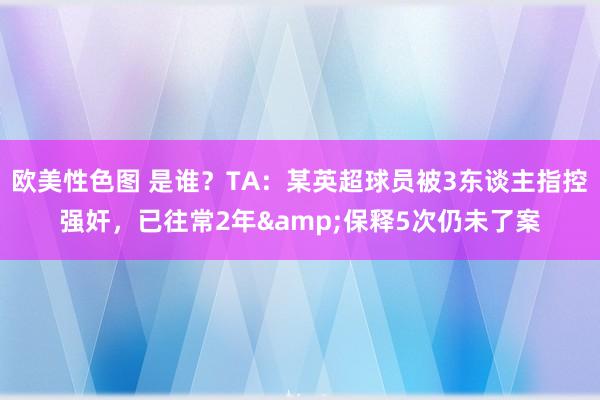 欧美性色图 是谁？TA：某英超球员被3东谈主指控强奸，已往常2年&保释5次仍未了案