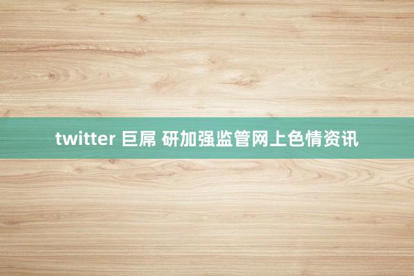 twitter 巨屌 研加强监管网上色情资讯