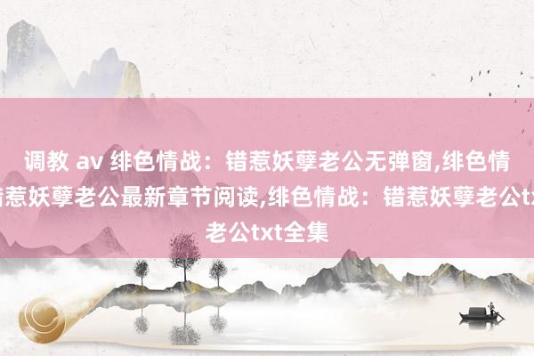 调教 av 绯色情战：错惹妖孽老公无弹窗，绯色情战：错惹妖孽老公最新章节阅读，绯色情战：错惹妖孽老公txt全集