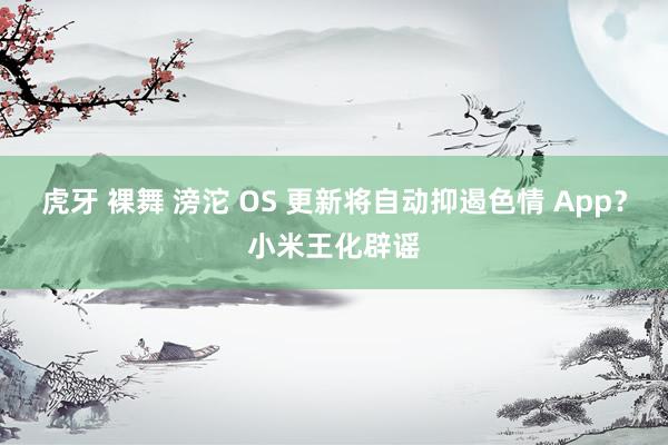 虎牙 裸舞 滂沱 OS 更新将自动抑遏色情 App？小米王化辟谣