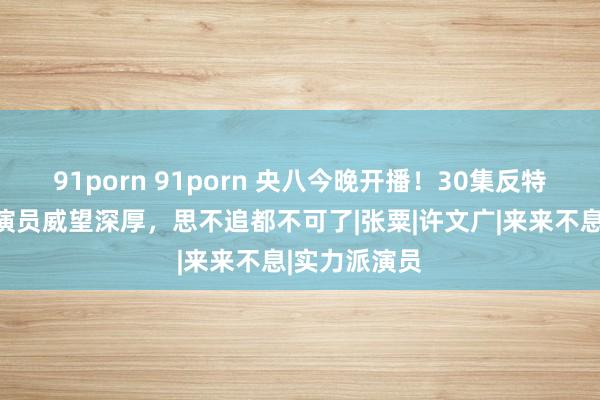 91porn 91porn 央八今晚开播！30集反特大剧来了！演员威望深厚，思不追都不可了|张粟|许文广|来来不息|实力派演员