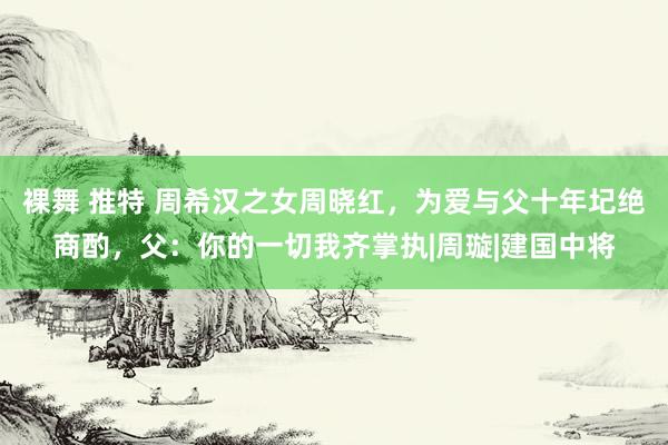 裸舞 推特 周希汉之女周晓红，为爱与父十年圮绝商酌，父：你的一切我齐掌执|周璇|建国中将