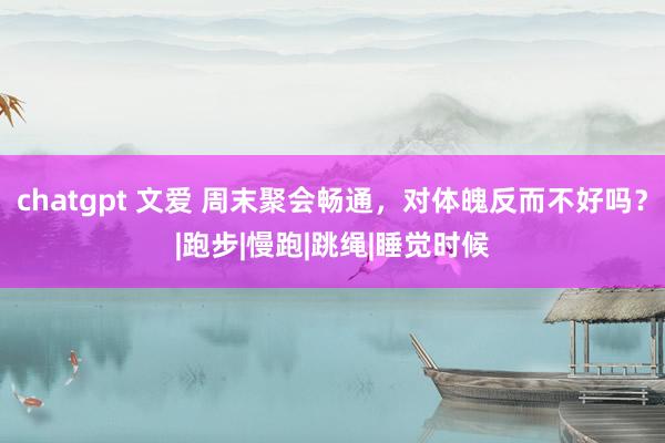 chatgpt 文爱 周末聚会畅通，对体魄反而不好吗？|跑步|慢跑|跳绳|睡觉时候