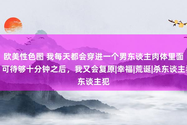 欧美性色图 我每天都会穿进一个男东谈主肉体里面，可待够十分钟之后，我又会复原|幸福|荒诞|杀东谈主犯