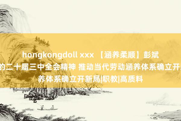 hongkongdoll xxx 【涵养柔顺】彭斌柏：学习贯彻党的二十届三中全会精神 推动当代劳动涵养体系确立开新局|职教|高质料