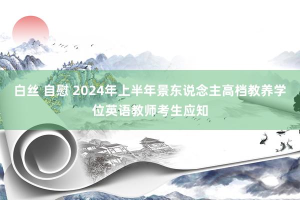 白丝 自慰 2024年上半年景东说念主高档教养学位英语教师考生应知