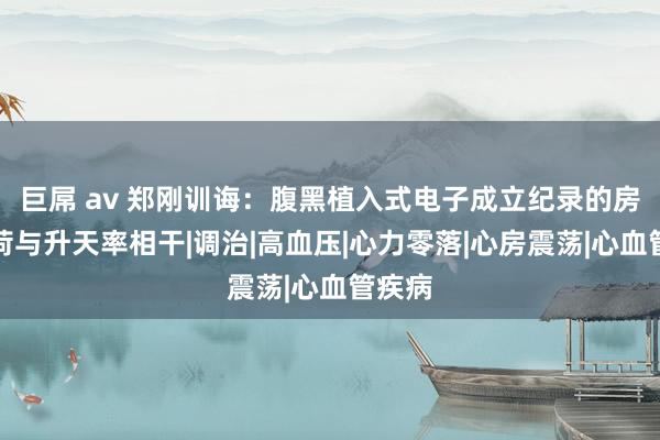 巨屌 av 郑刚训诲：腹黑植入式电子成立纪录的房颤负荷与升天率相干|调治|高血压|心力零落|心房震荡|心血管疾病