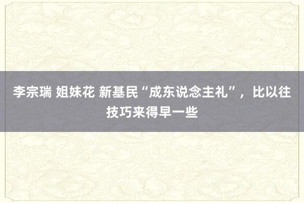 李宗瑞 姐妹花 新基民“成东说念主礼”，比以往技巧来得早一些