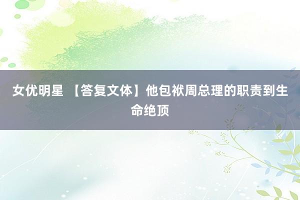 女优明星 【答复文体】他包袱周总理的职责到生命绝顶