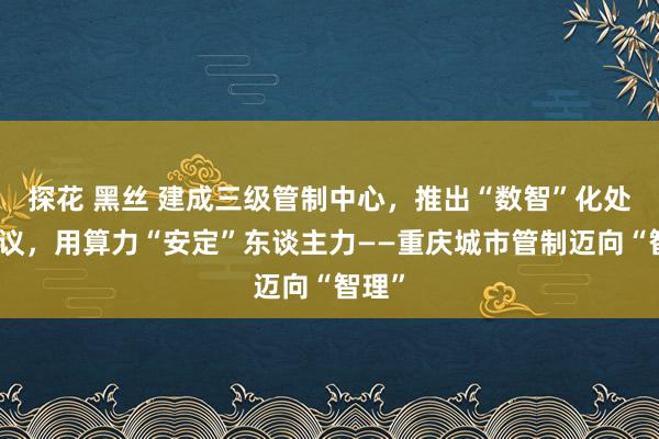 探花 黑丝 建成三级管制中心，推出“数智”化处治决议，用算力“安定”东谈主力——重庆城市管制迈向“智理”