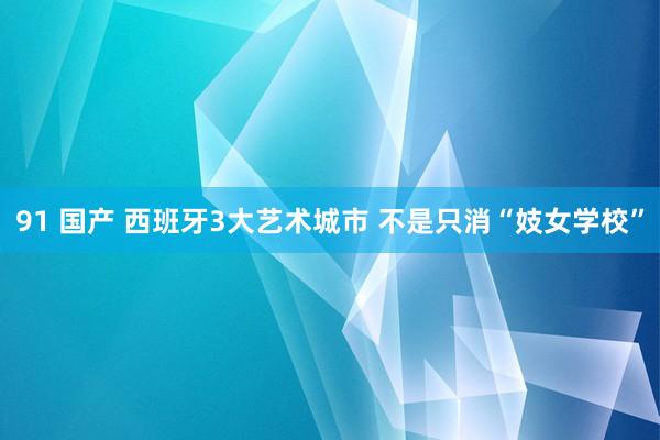 91 国产 西班牙3大艺术城市 不是只消“妓女学校”