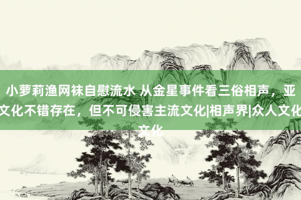 小萝莉渔网袜自慰流水 从金星事件看三俗相声，亚文化不错存在，但不可侵害主流文化|相声界|众人文化