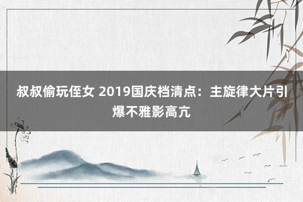 叔叔偷玩侄女 2019国庆档清点：主旋律大片引爆不雅影高亢