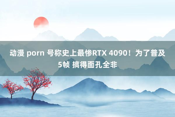 动漫 porn 号称史上最惨RTX 4090！为了普及5帧 搞得面孔全非