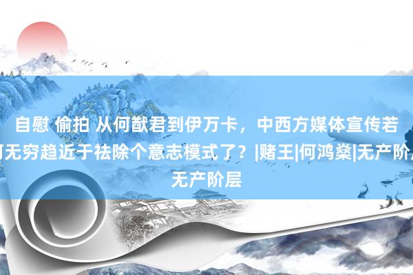 自慰 偷拍 从何猷君到伊万卡，中西方媒体宣传若何无穷趋近于祛除个意志模式了？|赌王|何鸿燊|无产阶层